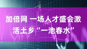 加倍網(wǎng) 一場(chǎng)人才盛會(huì)激活土鄉(xiāng)“一池春水”