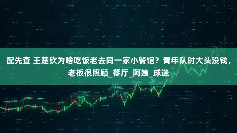 配先查 王楚欽為啥吃飯老去同一家小餐館？青年隊(duì)時(shí)大頭沒錢，老板很照顧_餐廳_阿姨_球迷