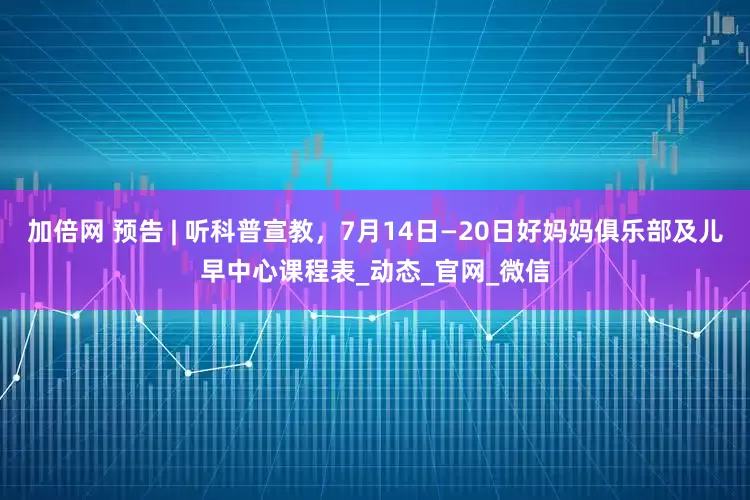 加倍網(wǎng) 預(yù)告 | 聽科普宣教，7月14日—20日好媽媽俱樂部及兒早中心課程表_動(dòng)態(tài)_官網(wǎng)_微信