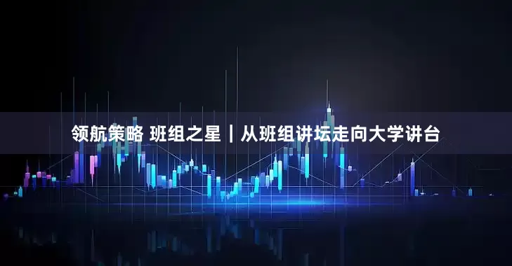 領(lǐng)航策略 班組之星｜從班組講壇走向大學(xué)講臺