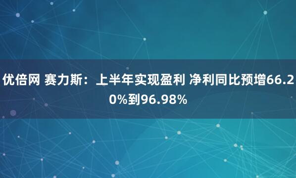 優(yōu)倍網(wǎng) 賽力斯：上半年實(shí)現(xiàn)盈利 凈利同比預(yù)增66.20%到96.98%