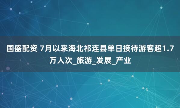 國(guó)盛配資 7月以來(lái)海北祁連縣單日接待游客超1.7萬(wàn)人次_旅游_發(fā)展_產(chǎn)業(yè)