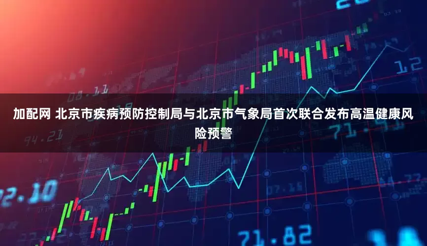 加配網 北京市疾病預防控制局與北京市氣象局首次聯合發(fā)布高溫健康風險預警