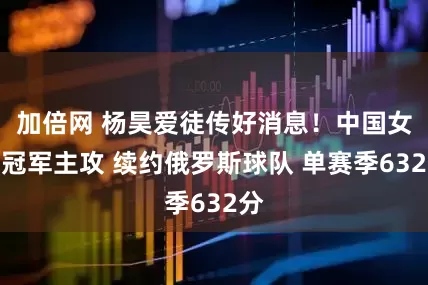 加倍網(wǎng) 楊昊愛徒傳好消息！中國女排冠軍主攻 續(xù)約俄羅斯球隊 單賽季632分