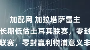 加配網(wǎng) 加拉塔薩雷主帥：歐洲長期低估土耳其聯(lián)賽，零封贏利物浦意義非凡